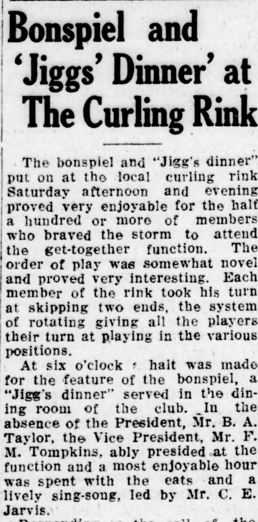 The New Brunswick Times Transcript, January 30, 1933. &ldquo;Bonspiel and &lsquo;Jiggs&rsquo; Dinner' at The Curling Rink &ndash; The bonspiel and &lsquo;Jigg&rsquo;s dinner&rsquo; put on at the local curling rink Saturday afternoon and evening proved very enjoyable for the half a hundred or more of members who braved the storm to attend the get-together function. The order of play was somewhat novel and proved very interesting. Each member of the rink took his turn at skipping two ends, the system of rotating giving all the players their turn at playing in the various positions. At six o&rsquo;clock a halt was made for the feature of the bonspiel, a &lsquo;Jigg&rsquo;s dinner&rsquo; served in the dining room of the club. In the absence of the President, Mr. B.A. Taylor, the Vice President, Mr F.M. Tompkins, ably presided at the function and a most enjoyable hour was spent with the eats and a lively sing-song, led by Mr. C.E. Jarvis.