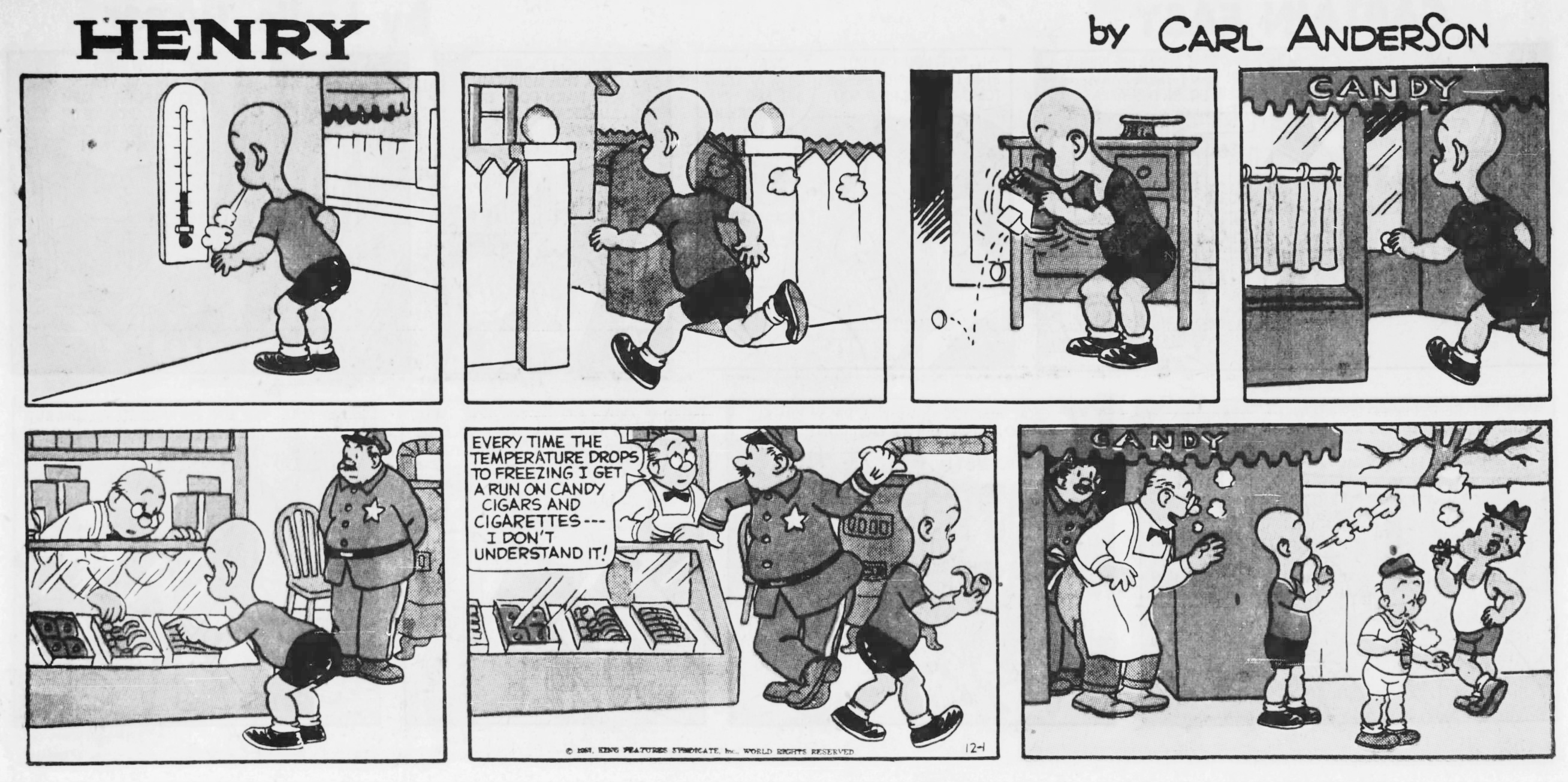 Henry, December 1, 1957. A comic strip that begins with a boy looking at a thermometer with a very low reading. The boy breathes out and he can see his breath. He runs to his wallet and dumps out some coins. He takes the coins to the candy shop and buys a candy smoking pipe. The man at the candy counter says to a policeman standing beside him, "Every time the temperature drops to freezing I get a run on candy cigars and cigarettes --- I don't understand it!" The policeman gestures that he should look outside. The boy and his friends are standing outside the candy shop pretending to smoke with their candies and their cold breath. Henry, December 1, 1957. A comic strip that begins with a boy looking at a thermometer with a very low reading. The boy breathes out and he can see his breath. He runs to his wallet and dumps out some coins. He takes the coins to the candy shop and buys a candy smoking pipe. The man at the candy counter says to a policeman standing beside him, "Every time the temperature drops to freezing I get a run on candy cigars and cigarettes --- I don't understand it!" The policeman gestures that he should look outside. The boy and his friends are standing outside the candy shop pretending to smoke with their candies and their cold breath.